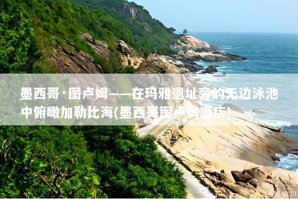 墨西哥·图卢姆——在玛雅遗址旁的无边泳池中俯瞰加勒比海(墨西哥图卢姆酒店)