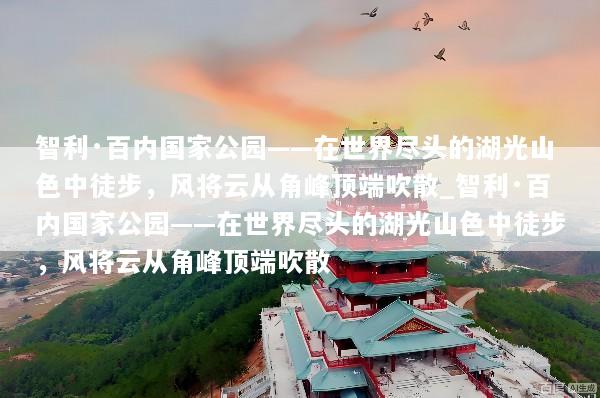 智利·百内国家公园——在世界尽头的湖光山色中徒步，风将云从角峰顶端吹散_智利·百内国家公园——在世界尽头的湖光山色中徒步，风将云从角峰顶端吹散