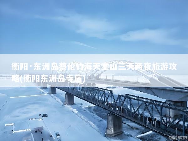 衡阳·东洲岛蔡伦竹海天堂山三天两夜旅游攻略(衡阳东洲岛寺庙)