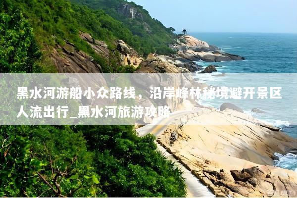 黑水河游船小众路线，沿岸峰林秘境避开景区人流出行_黑水河旅游攻略
