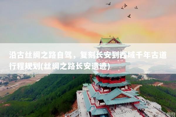 沿古丝绸之路自驾，复刻长安到西域千年古道行程规划(丝绸之路长安遗迹)