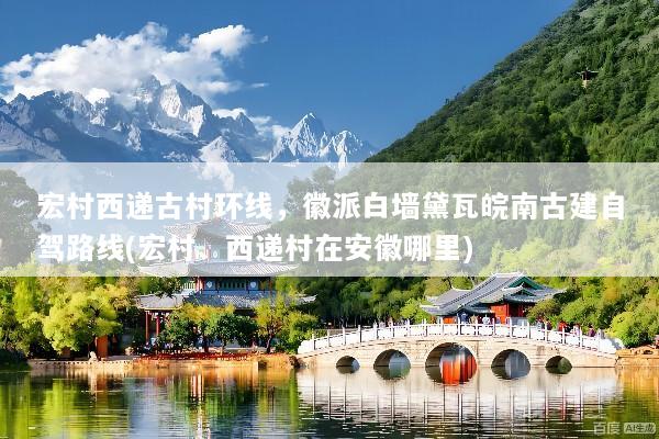 宏村西递古村环线，徽派白墙黛瓦皖南古建自驾路线(宏村、西递村在安徽哪里)