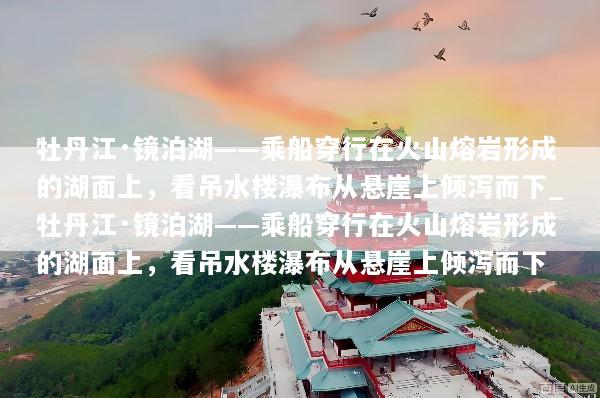 牡丹江·镜泊湖——乘船穿行在火山熔岩形成的湖面上，看吊水楼瀑布从悬崖上倾泻而下_牡丹江·镜泊湖——乘船穿行在火山熔岩形成的湖面上，看吊水楼瀑布从悬崖上倾泻而下