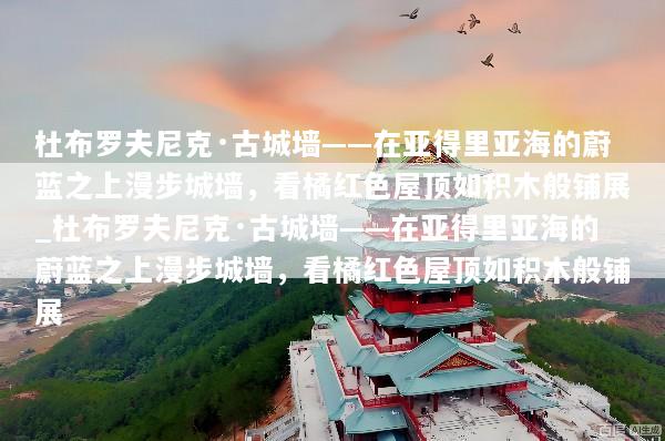 杜布罗夫尼克·古城墙——在亚得里亚海的蔚蓝之上漫步城墙，看橘红色屋顶如积木般铺展_杜布罗夫尼克·古城墙——在亚得里亚海的蔚蓝之上漫步城墙，看橘红色屋顶如积木般铺展
