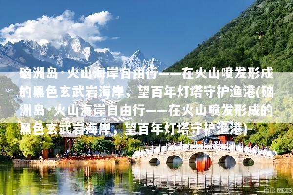 硇洲岛·火山海岸自由行——在火山喷发形成的黑色玄武岩海岸，望百年灯塔守护渔港(硇洲岛·火山海岸自由行——在火山喷发形成的黑色玄武岩海岸，望百年灯塔守护渔港)