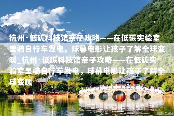 杭州·低碳科技馆亲子攻略——在低碳实验室里骑自行车发电，球幕电影让孩子了解全球变暖_杭州·低碳科技馆亲子攻略——在低碳实验室里骑自行车发电，球幕电影让孩子了解全球变暖