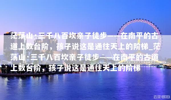 茫荡山·三千八百坎亲子徒步——在南平的古道上数台阶，孩子说这是通往天上的阶梯_茫荡山·三千八百坎亲子徒步——在南平的古道上数台阶，孩子说这是通往天上的阶梯
