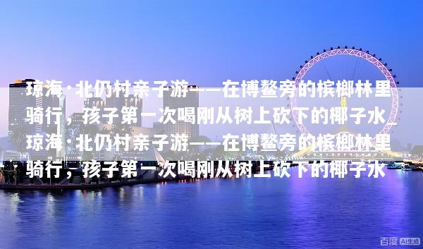 琼海·北仍村亲子游——在博鳌旁的槟榔林里骑行，孩子第一次喝刚从树上砍下的椰子水_琼海·北仍村亲子游——在博鳌旁的槟榔林里骑行，孩子第一次喝刚从树上砍下的椰子水