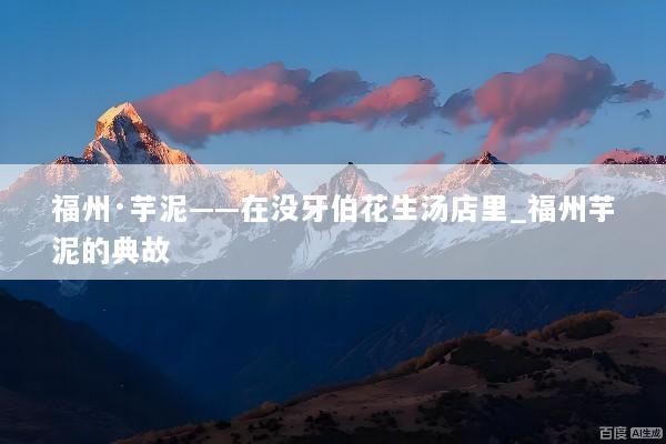 福州·芋泥——在没牙伯花生汤店里_福州芋泥的典故