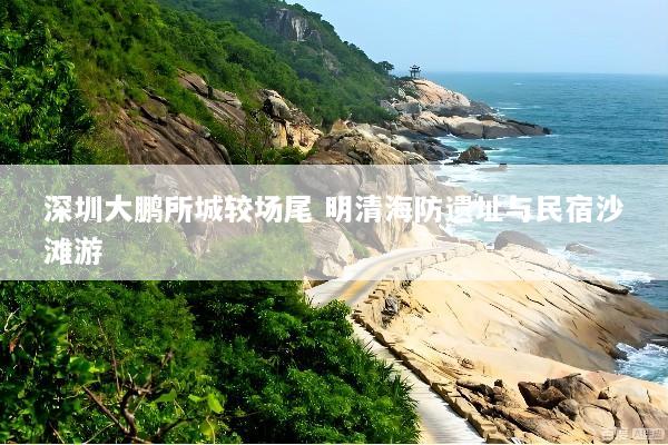 深圳大鹏所城较场尾 明清海防遗址与民宿沙滩游