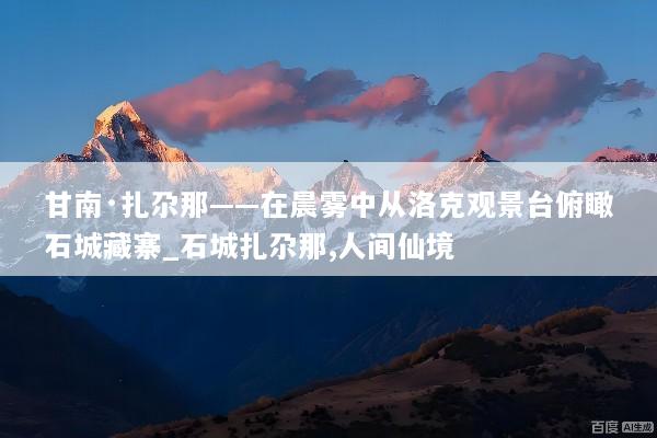 甘南·扎尕那——在晨雾中从洛克观景台俯瞰石城藏寨_石城扎尕那,人间仙境