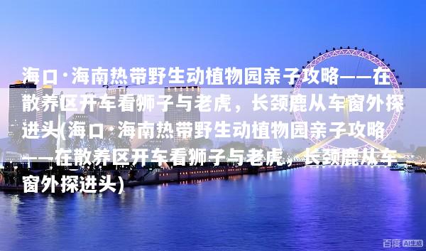 海口·海南热带野生动植物园亲子攻略——在散养区开车看狮子与老虎，长颈鹿从车窗外探进头(海口·海南热带野生动植物园亲子攻略——在散养区开车看狮子与老虎，长颈鹿从车窗外探进头)